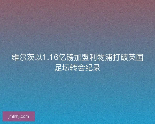 维尔茨以1.16亿镑加盟利物浦打破英国足坛转会纪录
