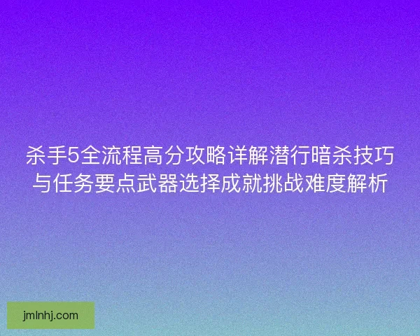 杀手5全流程高分攻略详解潜行暗杀技巧与任务要点武器选择成就挑战难度解析