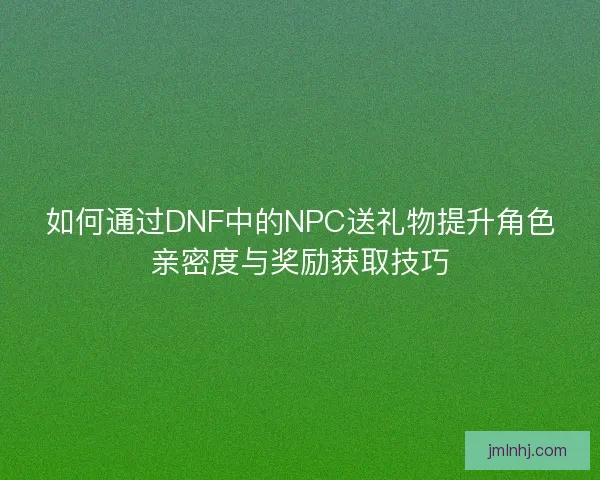 如何通过DNF中的NPC送礼物提升角色亲密度与奖励获取技巧