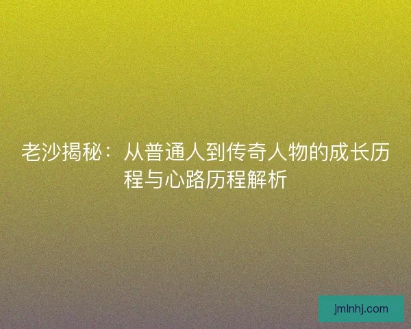 老沙揭秘：从普通人到传奇人物的成长历程与心路历程解析