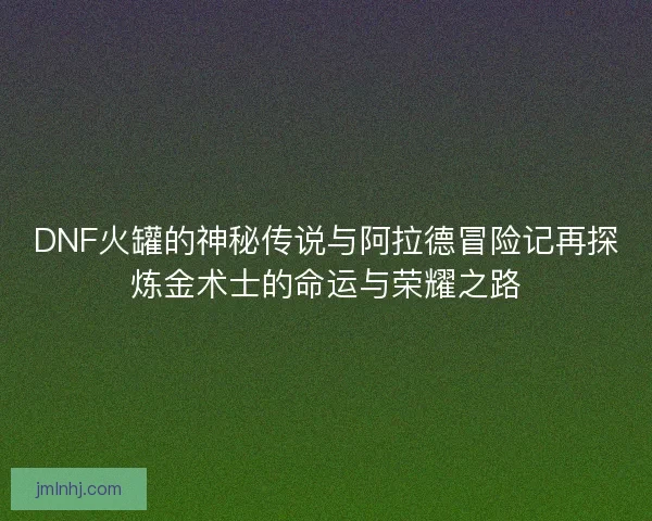 DNF火罐的神秘传说与阿拉德冒险记再探炼金术士的命运与荣耀之路