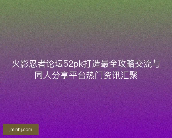 火影忍者论坛52pk打造最全攻略交流与同人分享平台热门资讯汇聚