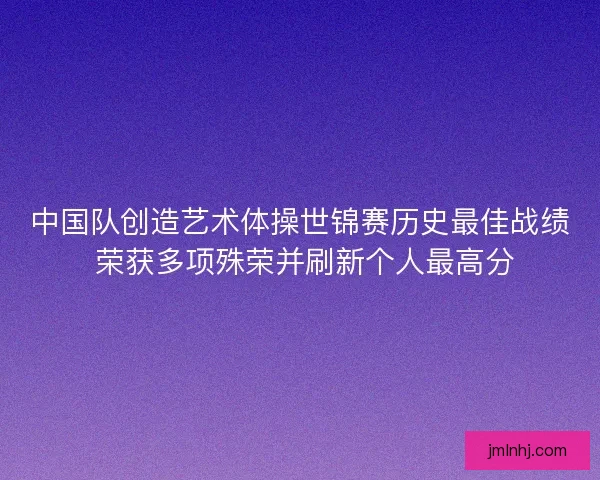 中国队创造艺术体操世锦赛历史最佳战绩 荣获多项殊荣并刷新个人最高分