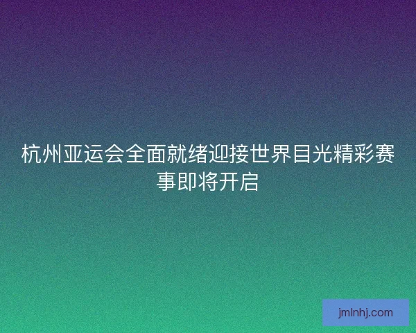 杭州亚运会全面就绪迎接世界目光精彩赛事即将开启
