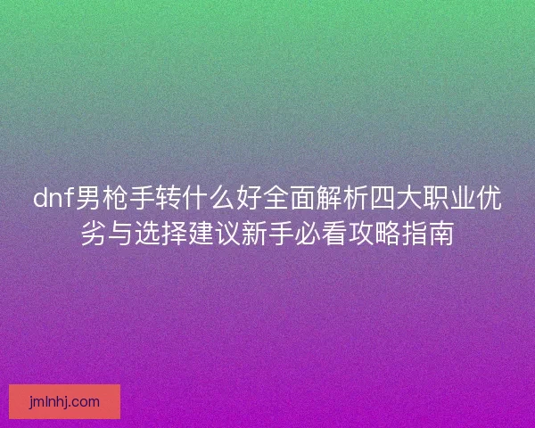 dnf男枪手转什么好全面解析四大职业优劣与选择建议新手必看攻略指南