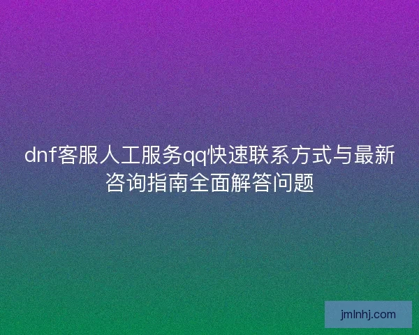 dnf客服人工服务qq快速联系方式与最新咨询指南全面解答问题