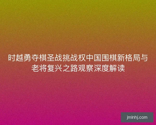 时越勇夺棋圣战挑战权中国围棋新格局与老将复兴之路观察深度解读