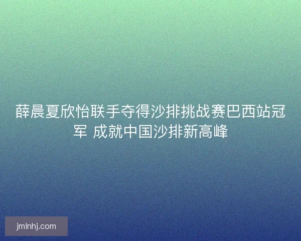 薛晨夏欣怡联手夺得沙排挑战赛巴西站冠军 成就中国沙排新高峰