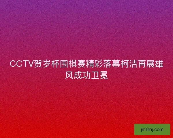 CCTV贺岁杯围棋赛精彩落幕柯洁再展雄风成功卫冕