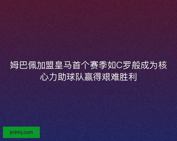 姆巴佩加盟皇马首个赛季如C罗般成为核心力助球队赢得艰难胜利