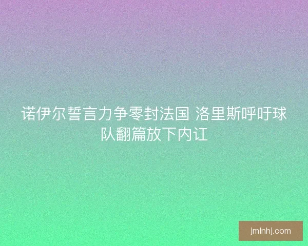 诺伊尔誓言力争零封法国 洛里斯呼吁球队翻篇放下内讧