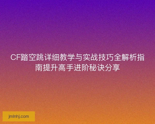 CF踏空跳详细教学与实战技巧全解析指南提升高手进阶秘诀分享