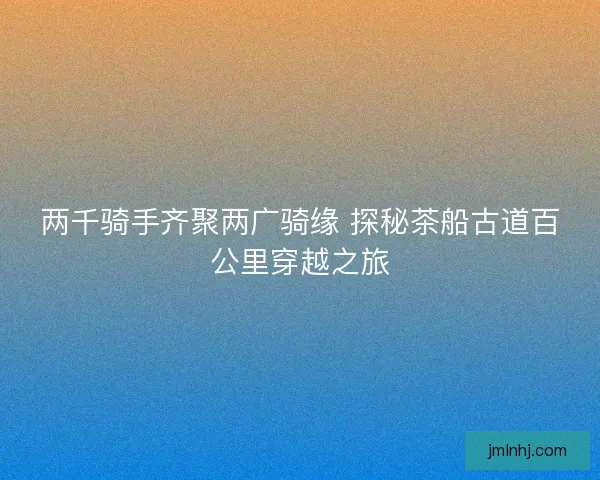 两千骑手齐聚两广骑缘 探秘茶船古道百公里穿越之旅