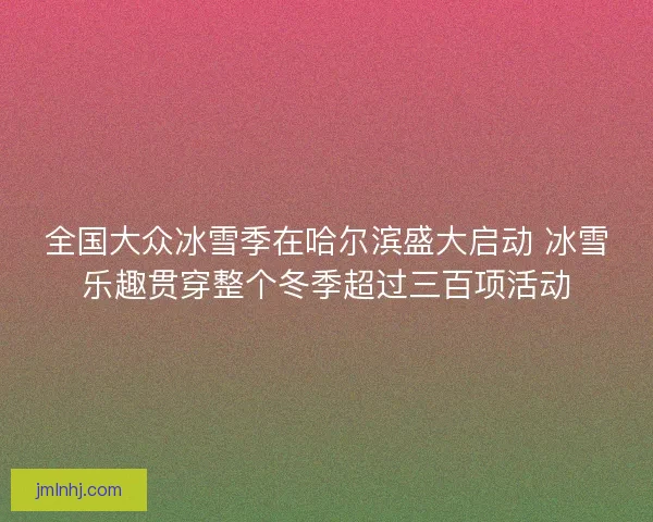 全国大众冰雪季在哈尔滨盛大启动 冰雪乐趣贯穿整个冬季超过三百项活动