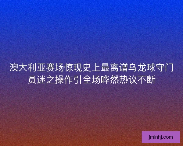 澳大利亚赛场惊现史上最离谱乌龙球守门员迷之操作引全场哗然热议不断