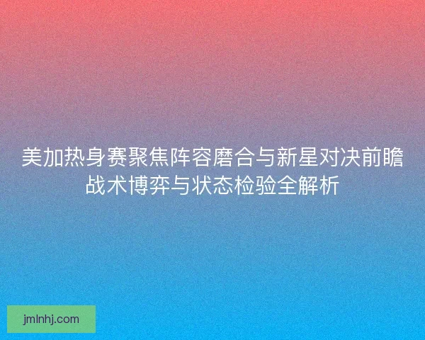 美加热身赛聚焦阵容磨合与新星对决前瞻战术博弈与状态检验全解析