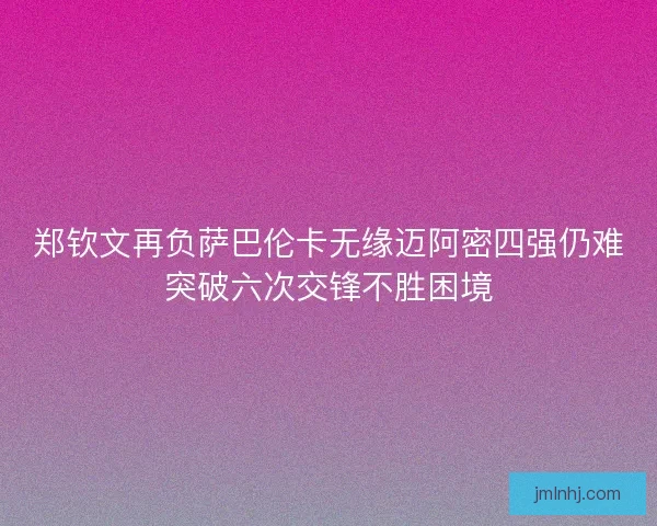 郑钦文再负萨巴伦卡无缘迈阿密四强仍难突破六次交锋不胜困境
