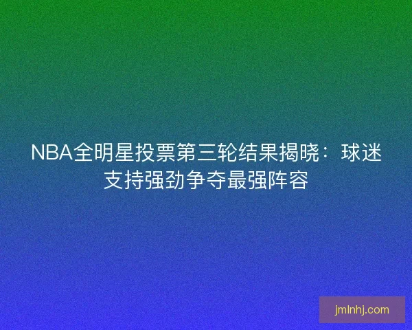 NBA全明星投票第三轮结果揭晓：球迷支持强劲争夺最强阵容