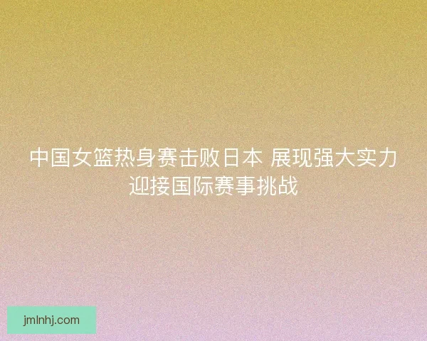 中国女篮热身赛击败日本 展现强大实力迎接国际赛事挑战