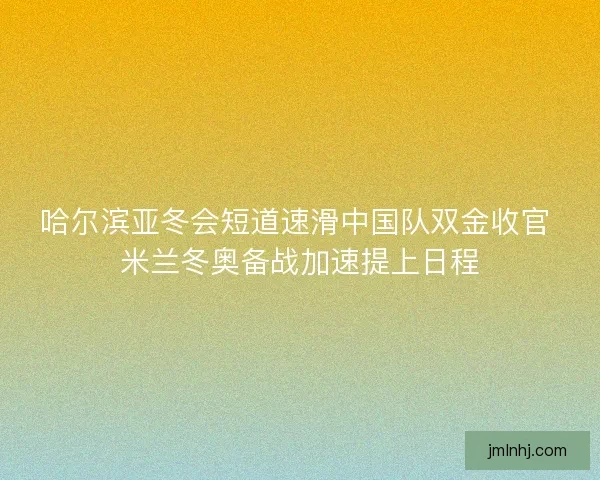 哈尔滨亚冬会短道速滑中国队双金收官 米兰冬奥备战加速提上日程