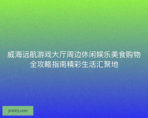 威海远航游戏大厅周边休闲娱乐美食购物全攻略指南精彩生活汇聚地