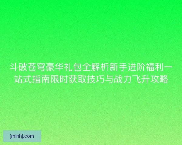 斗破苍穹豪华礼包全解析新手进阶福利一站式指南限时获取技巧与战力飞升攻略