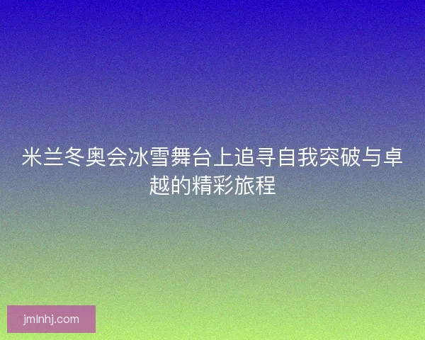 米兰冬奥会冰雪舞台上追寻自我突破与卓越的精彩旅程