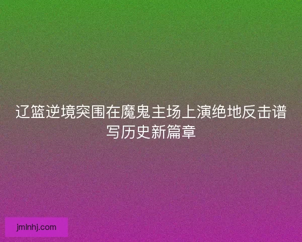 辽篮逆境突围在魔鬼主场上演绝地反击谱写历史新篇章