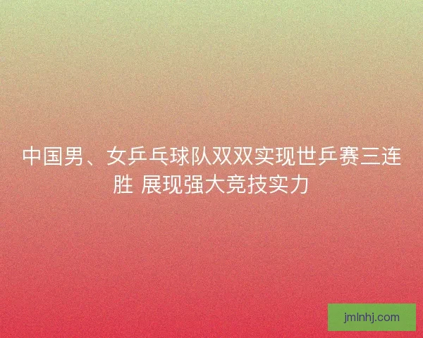 中国男、女乒乓球队双双实现世乒赛三连胜 展现强大竞技实力