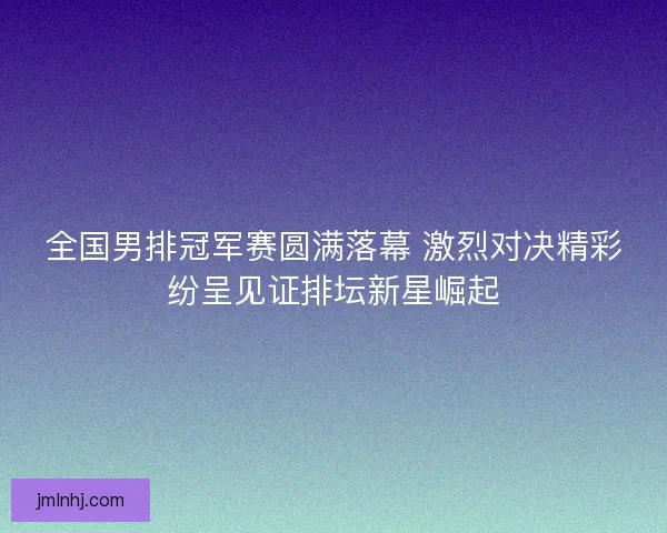 全国男排冠军赛圆满落幕 激烈对决精彩纷呈见证排坛新星崛起 全国男排冠军赛圆满落幕 激烈对决精彩纷呈见证排坛新星崛起