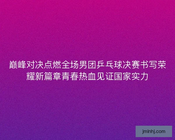 巅峰对决点燃全场男团乒乓球决赛书写荣耀新篇章青春热血见证国家实力