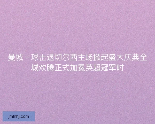 曼城一球击退切尔西主场掀起盛大庆典全城欢腾正式加冕英超冠军时