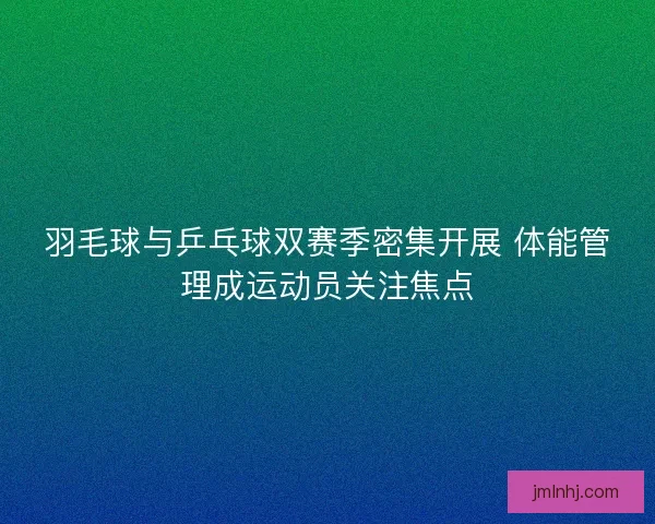 羽毛球与乒乓球双赛季密集开展 体能管理成运动员关注焦点