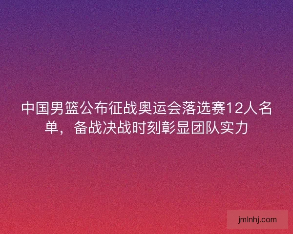 中国男篮公布征战奥运会落选赛12人名单，备战决战时刻彰显团队实力