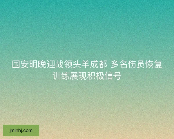 国安明晚迎战领头羊成都 多名伤员恢复训练展现积极信号