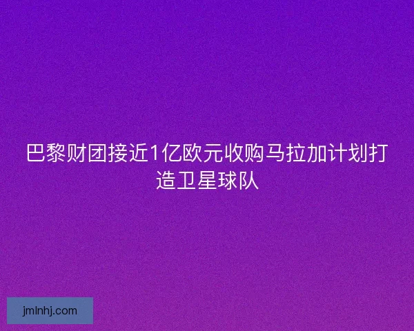 巴黎财团接近1亿欧元收购马拉加计划打造卫星球队