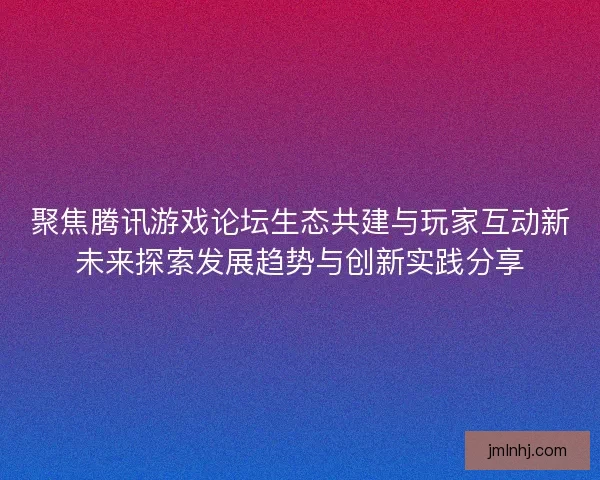 聚焦腾讯游戏论坛生态共建与玩家互动新未来探索发展趋势与创新实践分享
