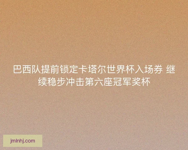 巴西队提前锁定卡塔尔世界杯入场券 继续稳步冲击第六座冠军奖杯