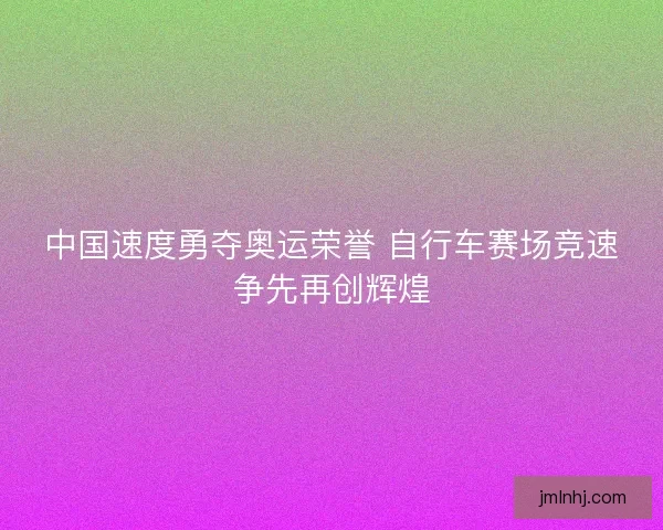 中国速度勇夺奥运荣誉 自行车赛场竞速争先再创辉煌