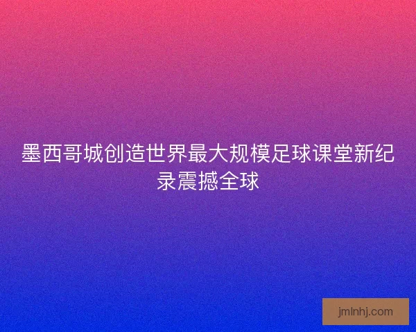 墨西哥城创造世界最大规模足球课堂新纪录震撼全球