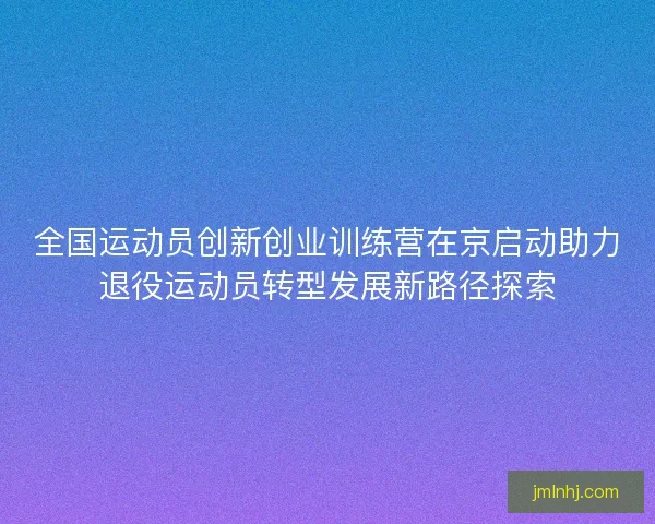 全国运动员创新创业训练营在京启动助力退役运动员转型发展新路径探索