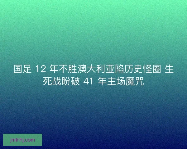国足 12 年不胜澳大利亚陷历史怪圈 生死战盼破 41 年主场魔咒