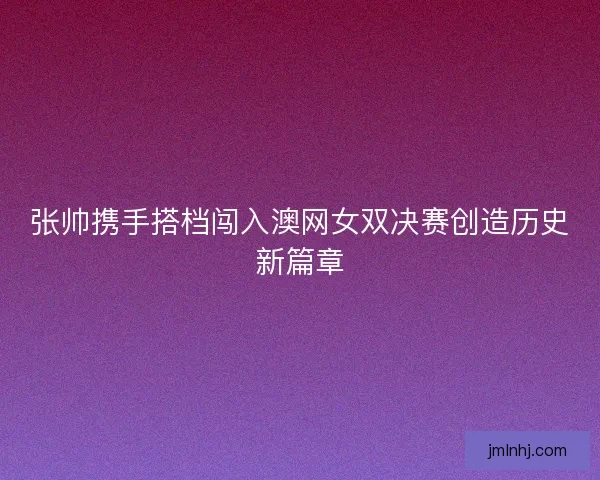 张帅携手搭档闯入澳网女双决赛创造历史新篇章
